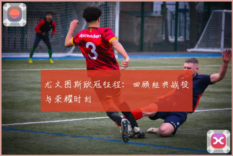 尤文图斯欧冠征程:回顾经典战役与荣耀时刻