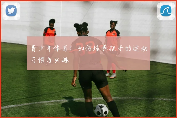青少年体育：如何培养孩子的运动习惯与兴趣