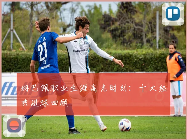 姆巴佩职业生涯高光时刻：十大经典进球回顾
