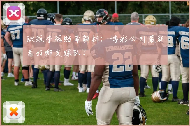 欧冠夺冠赔率解析：博彩公司最新看好哪支球队？