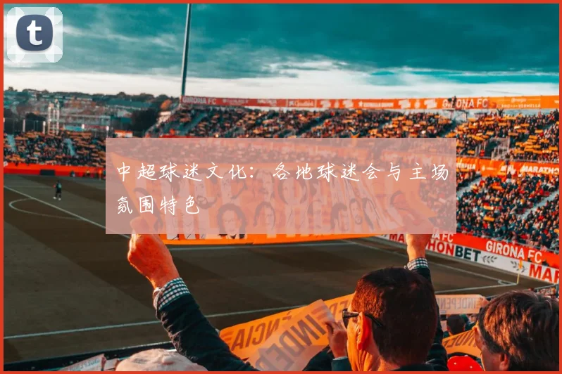 中超球迷文化:各地球迷会与主场氛围特色