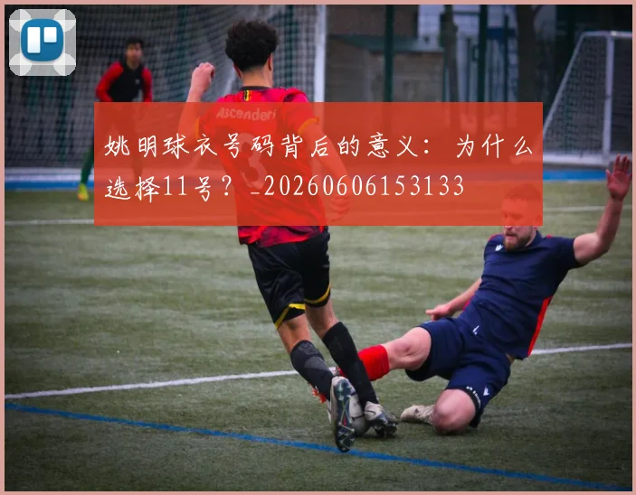 姚明球衣号码背后的意义：为什么选择11号？_20260606153133