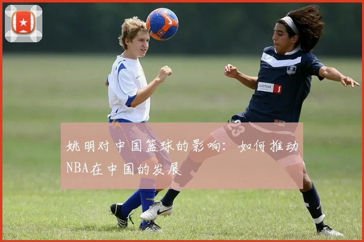 姚明对中国篮球的影响：如何推动NBA在中国的发展