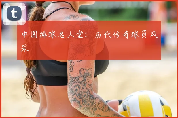 中国排球名人堂：历代传奇球员风采