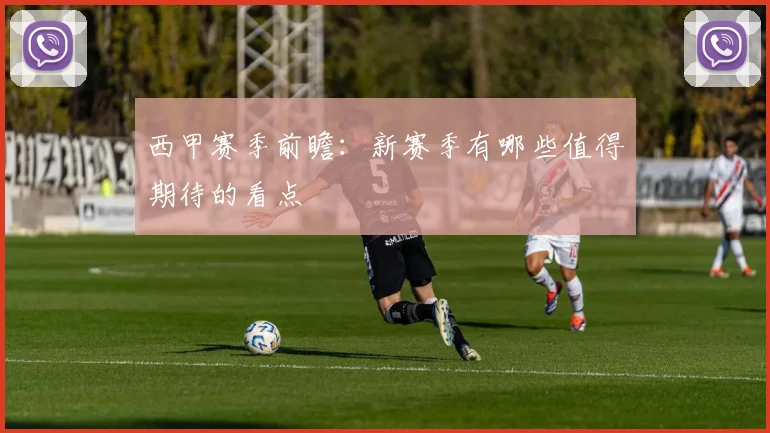 西甲赛季前瞻:新赛季有哪些值得期待的看点