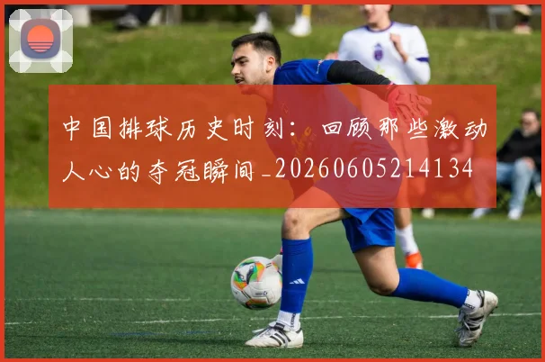 中国排球历史时刻：回顾那些激动人心的夺冠瞬间_20260605214134