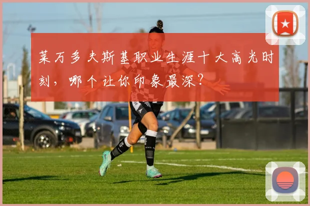 莱万多夫斯基职业生涯十大高光时刻，哪个让你印象最深？