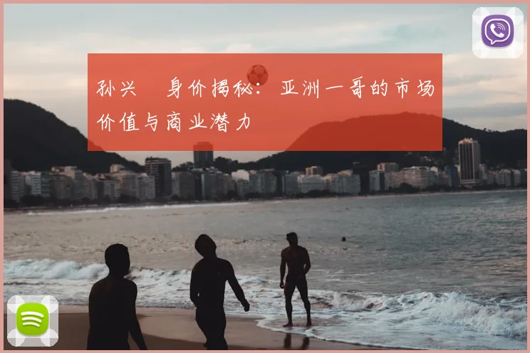 孙兴慜身价揭秘：亚洲一哥的市场价值与商业潜力