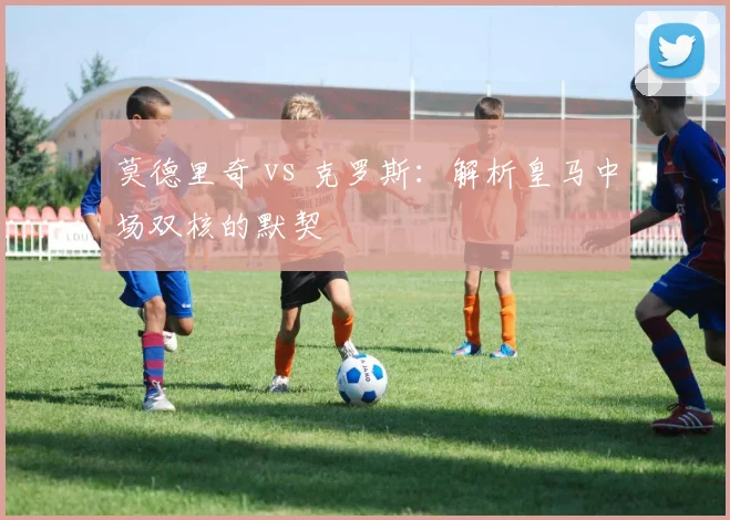 莫德里奇 vs 克罗斯：解析皇马中场双核的默契