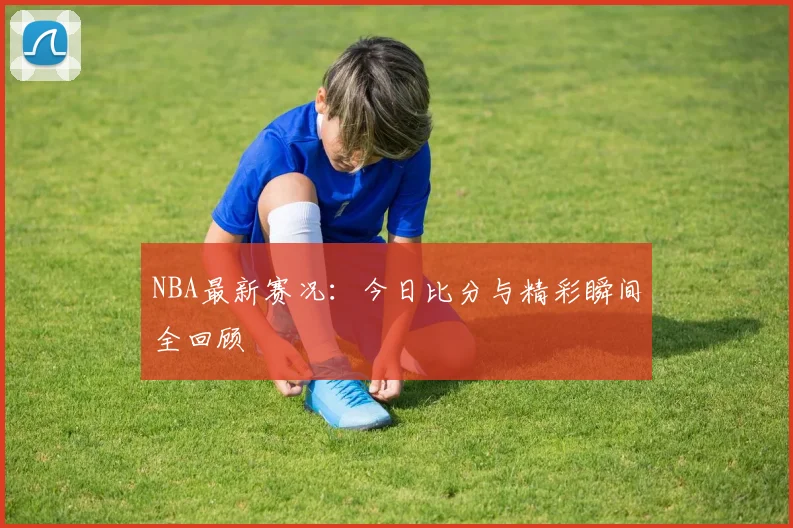 NBA最新赛况:今日比分与精彩瞬间全回顾