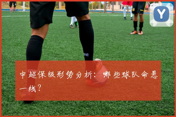 中超保级形势分析：哪些球队命悬一线？