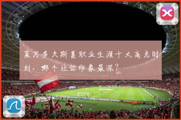 莱万多夫斯基职业生涯十大高光时刻，哪个让你印象最深？