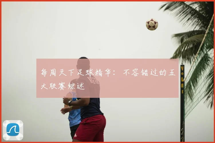 每周天下足球精华：不容错过的五大联赛综述