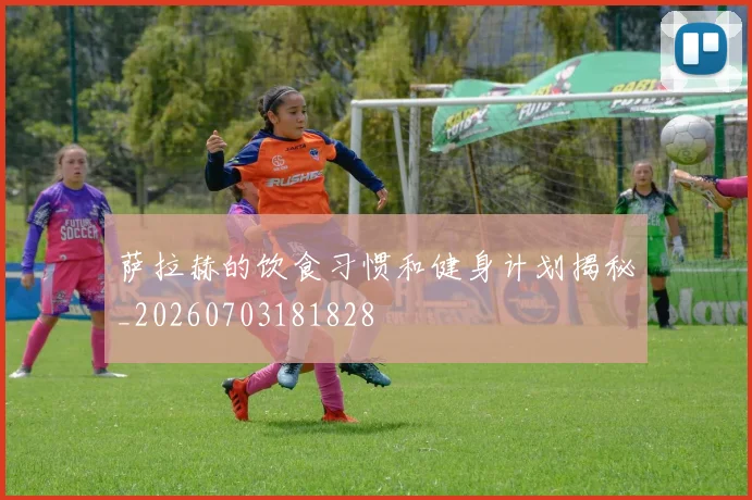 萨拉赫的饮食习惯和健身计划揭秘_20260703181828