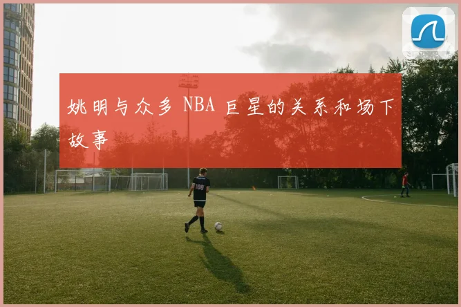 姚明与众多 NBA 巨星的关系和场下故事