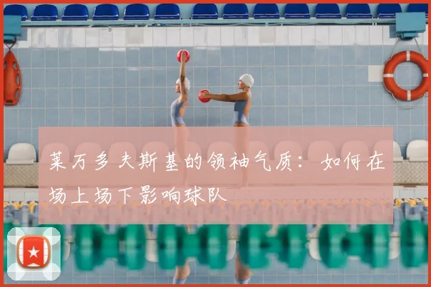 莱万多夫斯基的领袖气质：如何在场上场下影响球队