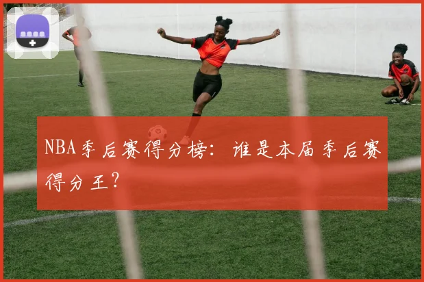NBA季后赛得分榜：谁是本届季后赛得分王？