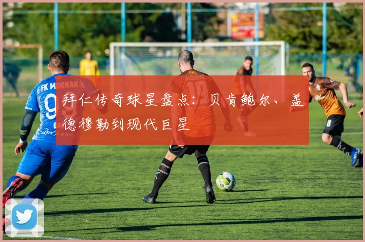 拜仁传奇球星盘点：贝肯鲍尔、盖德穆勒到现代巨星